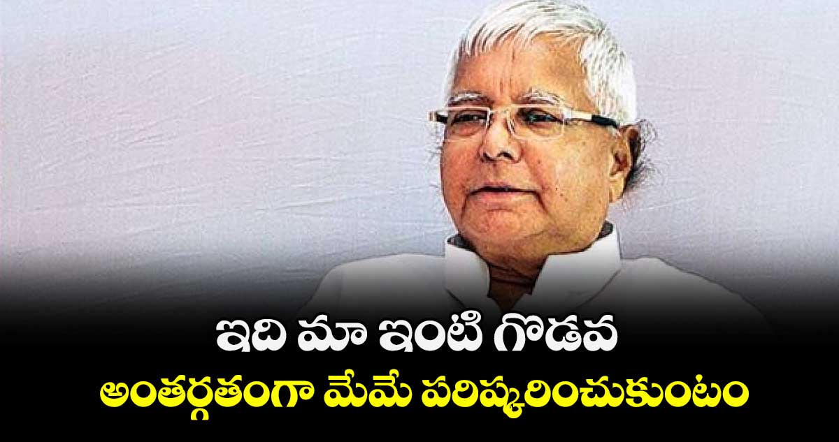 ఇది మా ఇంటి గొడవ.. అంతర్గతంగా మేమే పరిష్కరించుకుంటం: లాలూ  