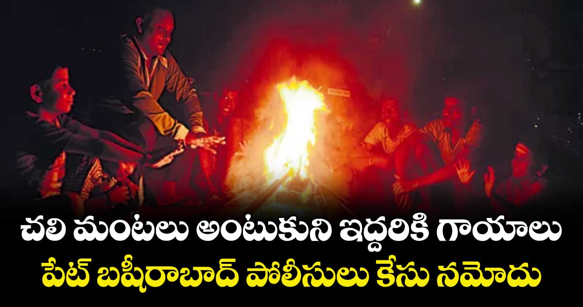 చలి మంటలు అంటుకుని ఇద్దరికి గాయాలు..పేట్ బషీరాబాద్ పోలీసులు కేసు నమోదు