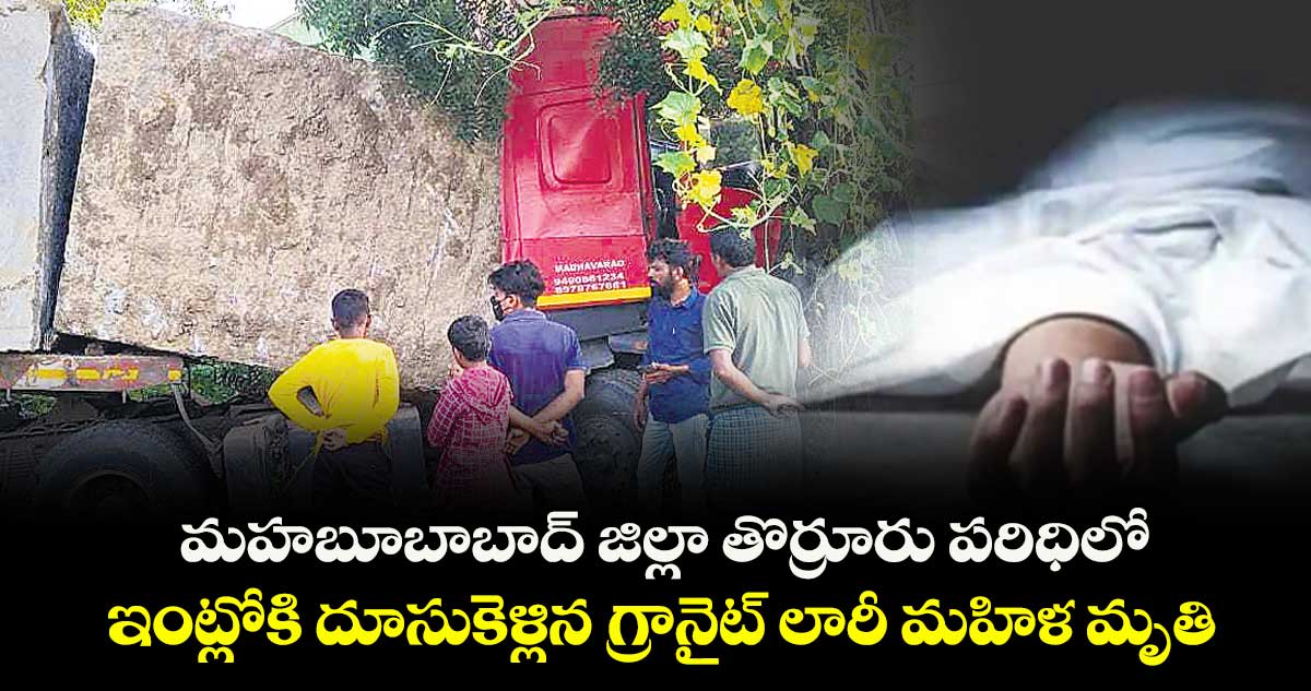 మహబూబాబాద్ జిల్లా తొర్రూరు పరిధిలో..ఇంట్లోకి దూసుకెళ్లిన గ్రానైట్ లారీ మహిళ మృతి