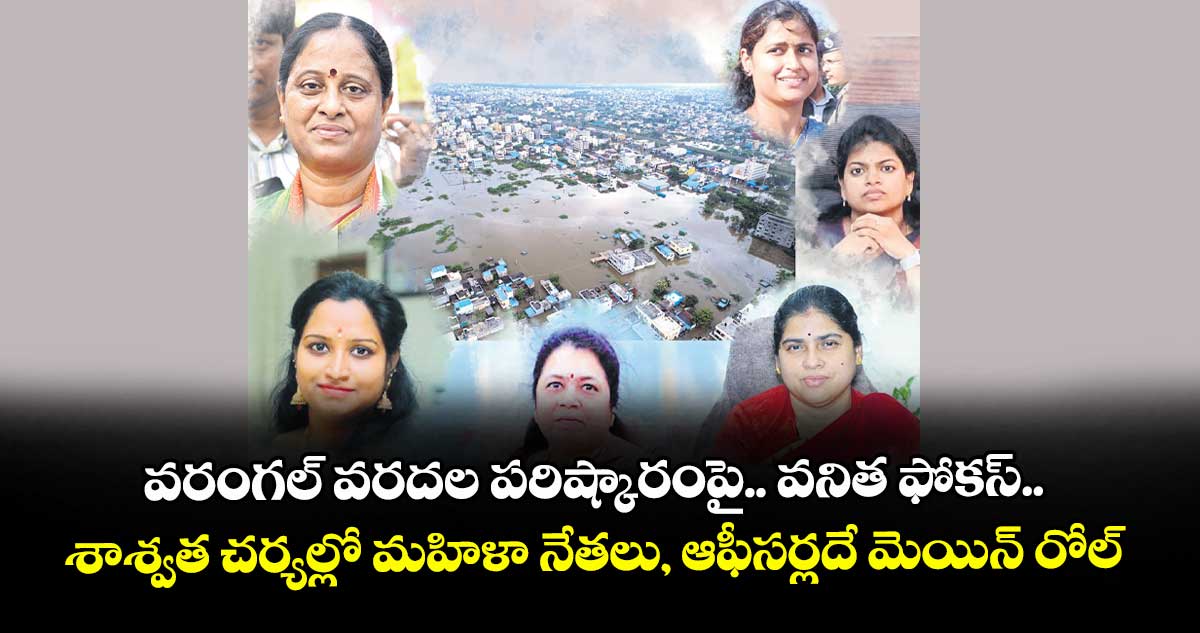 వరంగల్ వరదల పరిష్కారంపై.. వనిత ఫోకస్.. శాశ్వత చర్యల్లో మహిళా నేతలు, ఆఫీసర్లదే మెయిన్‍ రోల్‍ 