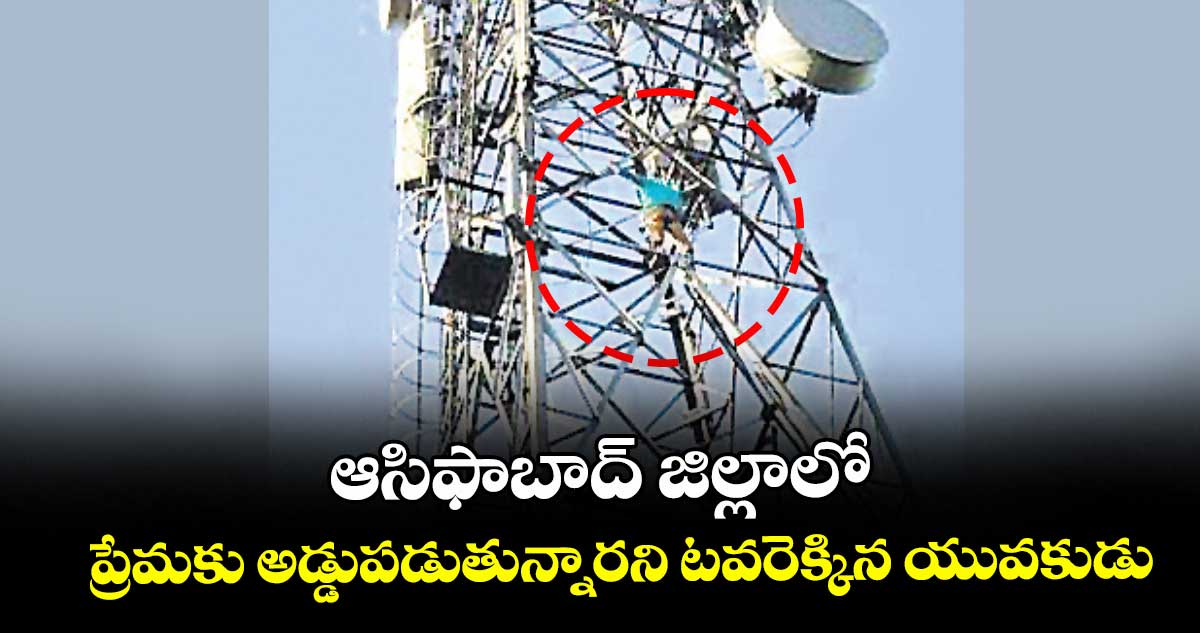   ఆసిఫాబాద్ జిల్లాలో ప్రేమకు అడ్డుపడుతున్నారని టవరెక్కిన యువకుడు