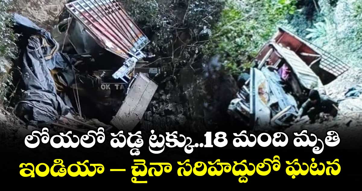 లోయలో పడ్డ ట్రక్కు..18 మంది మృతి...ఇండియా – చైనా సరిహద్దులో ఘటన