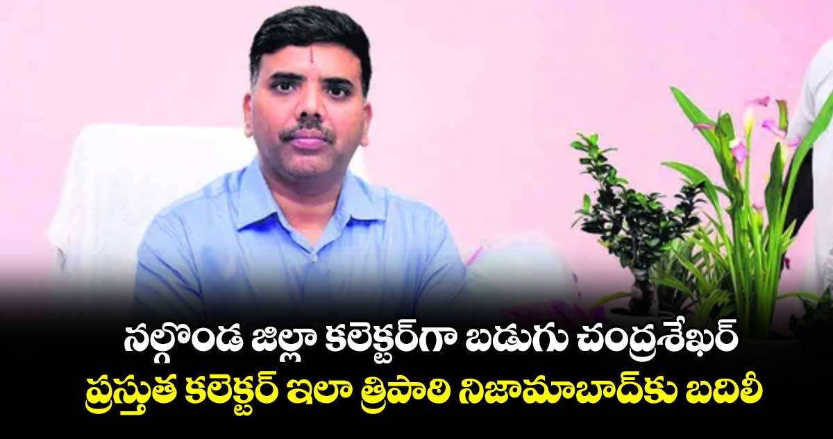 నల్గొండ జిల్లా కలెక్టర్గా బడుగు చంద్రశేఖర్.. ప్రస్తుత కలెక్టర్ ఇలా త్రిపాఠి నిజామాబాద్కు బదిలీ