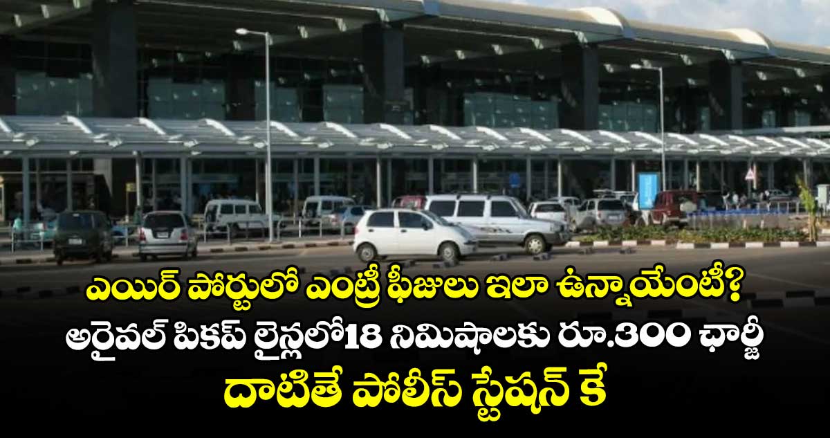 ఎయిర్ పోర్టులో ఎంట్రీ ఫీజులు ఇలా ఉన్నాయేంటీ?..అరైవల్ పికప్ లైన్లలో18 నిమిషాలకు రూ.300 ఛార్జీ.. దాటితే పోలీస్ స్టేషన్ కే  