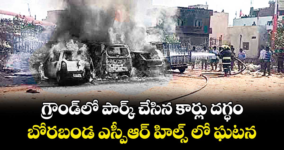 గ్రౌండ్ లో పార్క్ చేసిన కార్లు దగ్ధం.. బోరబండ ఎస్పీఆర్ హిల్స్ లో ఘటన