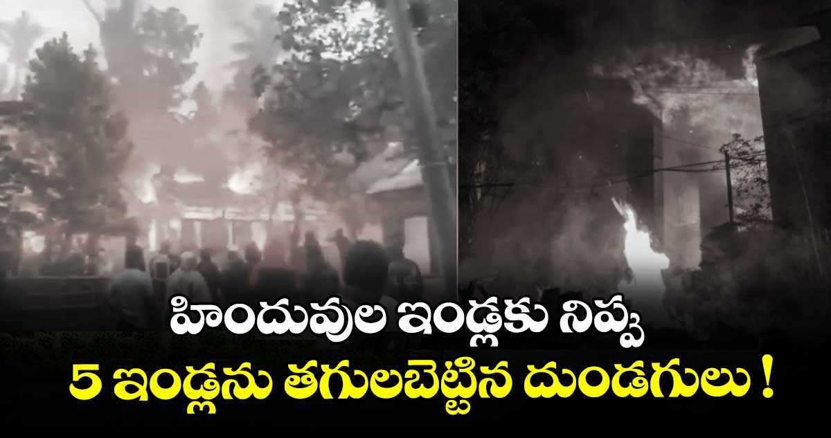 హిందువుల ఇండ్లకు నిప్పు.. 5 ఇండ్లను తగులబెట్టిన దుండగులు !
