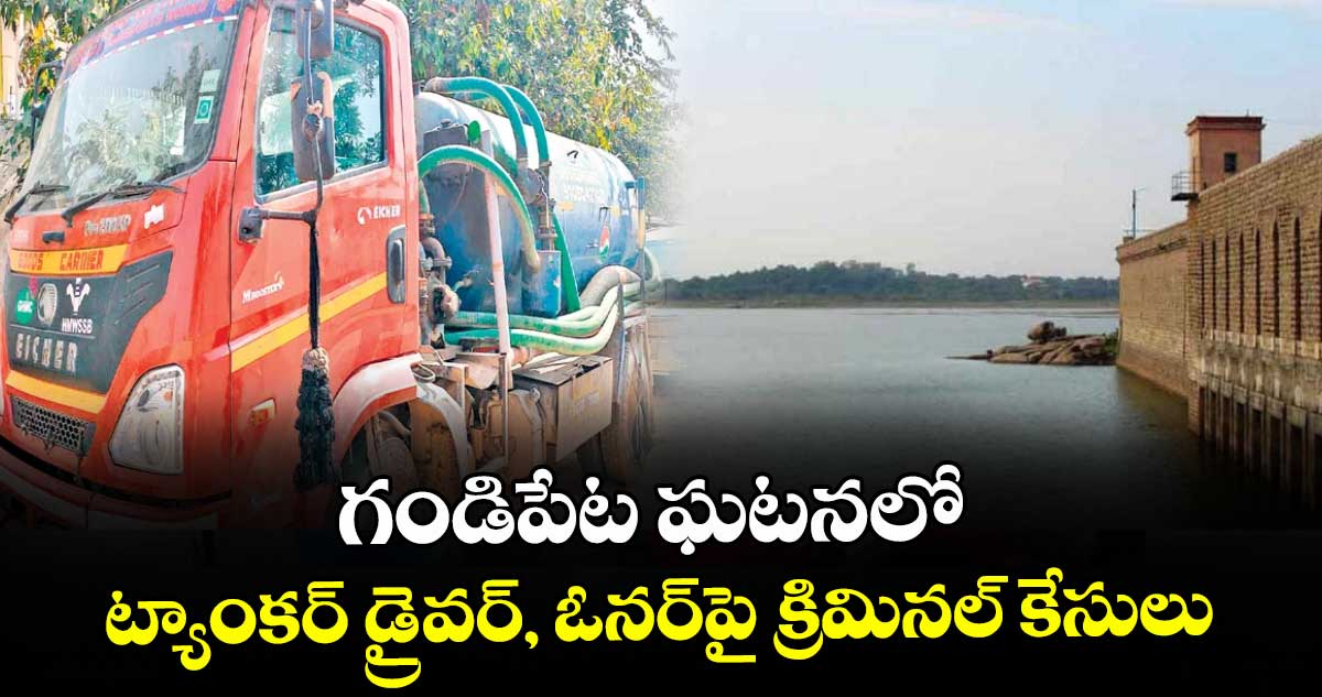 గండిపేట ఘ‌‌‌‌ట‌‌‌‌న‌‌‌‌లో ట్యాంకర్‌‌‌‌ డ్రైవర్, ఓనర్పై క్రిమినల్ కేసులు