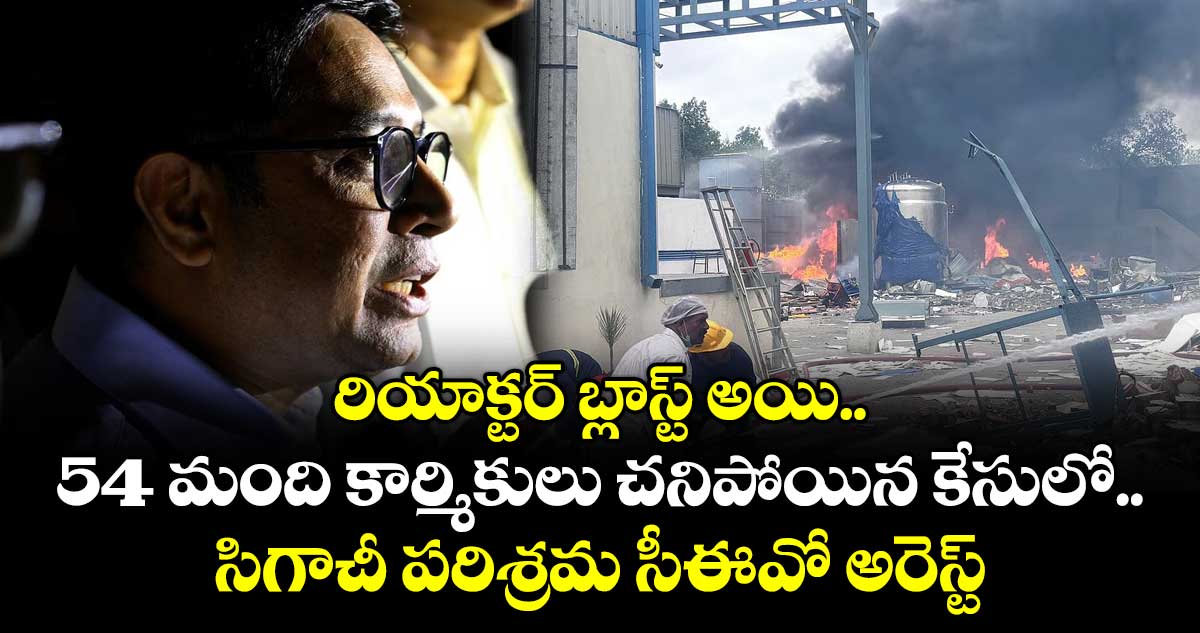 రియాక్టర్ బ్లాస్ట్ అయి 54 మంది కార్మికులు చనిపోయిన కేసులో సిగాచీ పరిశ్రమ సీఈవో అరెస్ట్