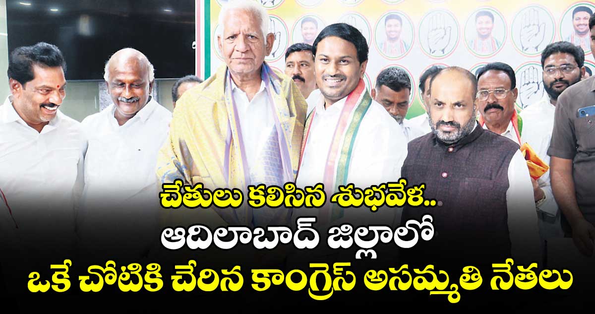 చేతులు కలిసిన శుభవేళ..  ఆదిలాబాద్ జిల్లాలో ఒకే చోటికి చేరిన కాంగ్రెస్ అసమ్మతి నేతలు