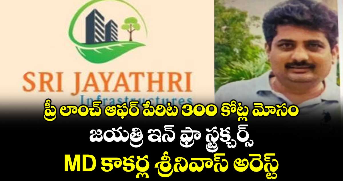 ప్రీ లాంచ్ ఆఫర్ పేరిట 300 కోట్ల మోసం.. జయత్రి ఇన్‌ ఫ్రా స్ట్రక్చర్స్ MD కాకర్ల శ్రీనివాస్ అరెస్ట్..