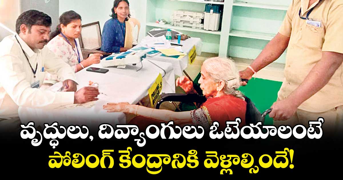 వృద్ధులు, దివ్యాంగులు ఓటేయాలంటే పోలింగ్ కేంద్రానికి వెళ్లాల్సిందే!