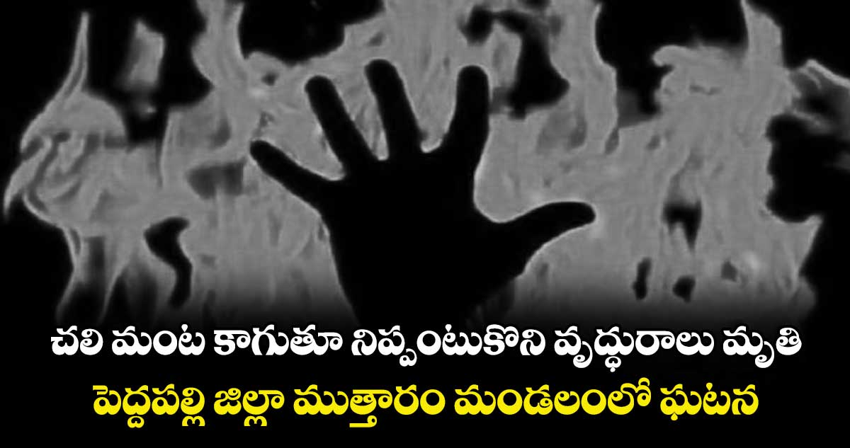 చలి మంట కాగుతూ నిప్పంటుకొని వృద్ధురాలు మృతి.. పెద్దపల్లి జిల్లా ముత్తారం మండలంలో ఘటన