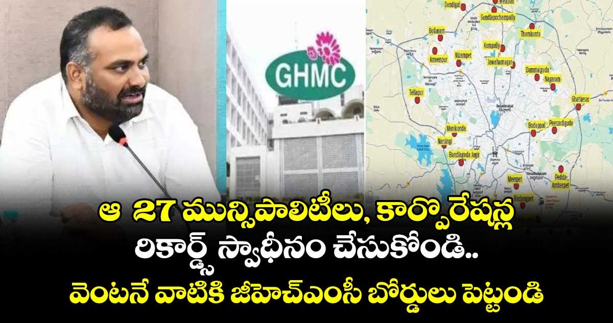 ఆ  27 మున్సిపాలిటీలు, కార్పొరేషన్ల రికార్డ్స్ స్వాధీనం చేసుకోండి..వెంటనే వాటికి జీహెచ్ఎంసీ బోర్డులు పెట్టండి