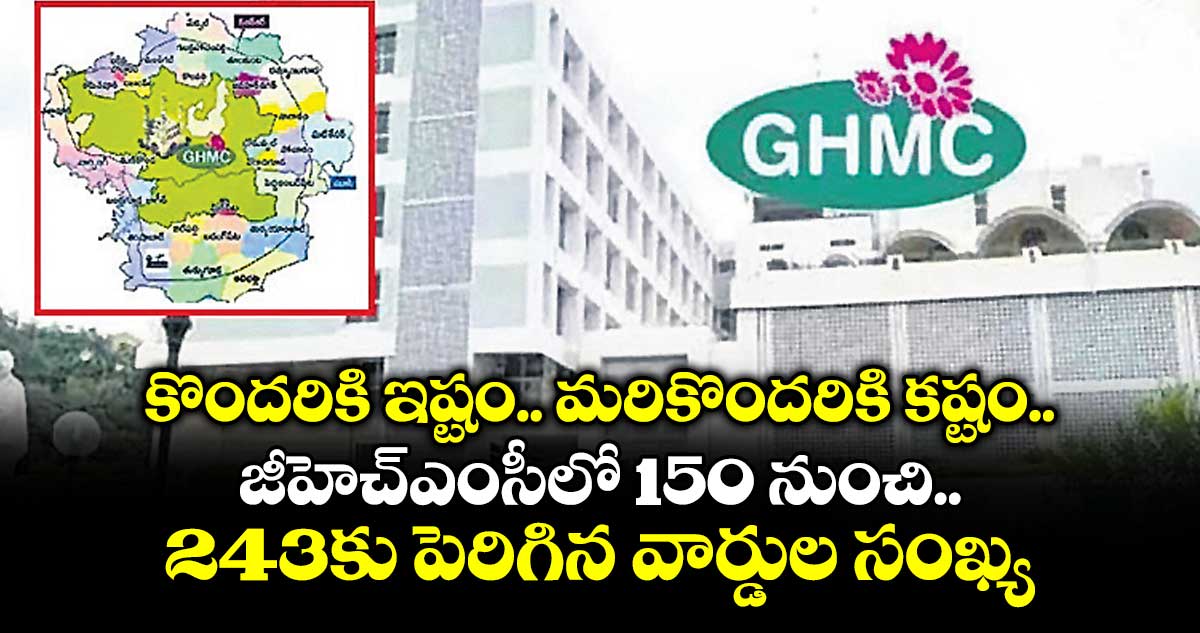 కొందరికి ఇష్టం.. మరికొందరికి కష్టం.. జీహెచ్ఎంసీలో 150 నుంచి 243కు పెరిగిన వార్డుల సంఖ్య