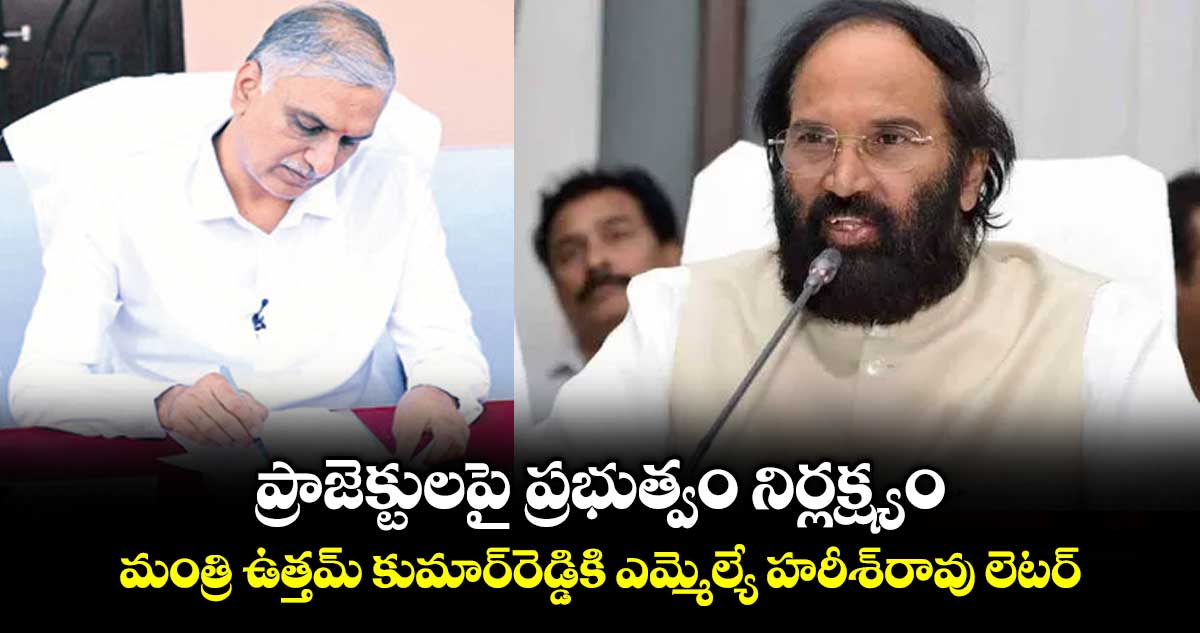 ప్రాజెక్టులపై  ప్రభుత్వం నిర్లక్ష్యం: మంత్రి ఉత్తమ్‌‌ కుమార్‌‌రెడ్డికి ఎమ్మెల్యే హరీశ్‌‌రావు లెటర్‌‌