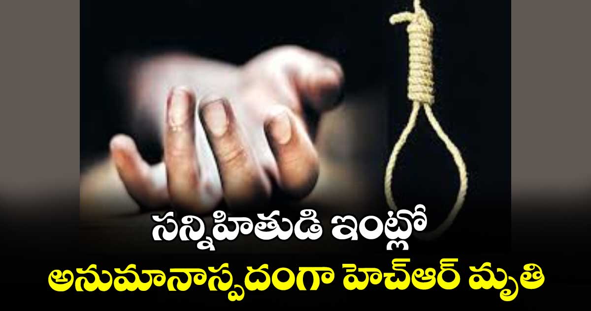 సన్నిహితుడి ఇంట్లో  అనుమానాస్పదంగా హెచ్ఆర్ మృతి