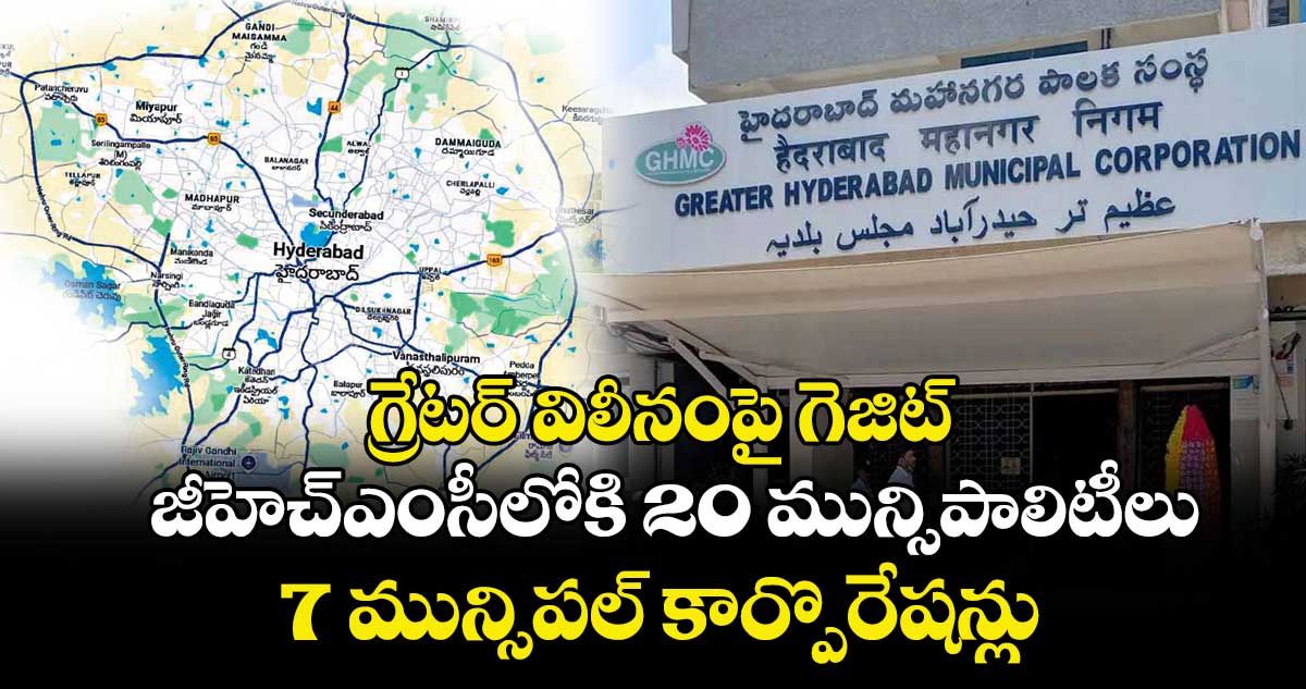 గ్రేటర్‌‌ విలీనంపై గెజిట్.. జీహెచ్‌ఎంసీలోకి 20 మున్సిపాలిటీలు, 7 మున్సిపల్ కార్పొరేషన్లు