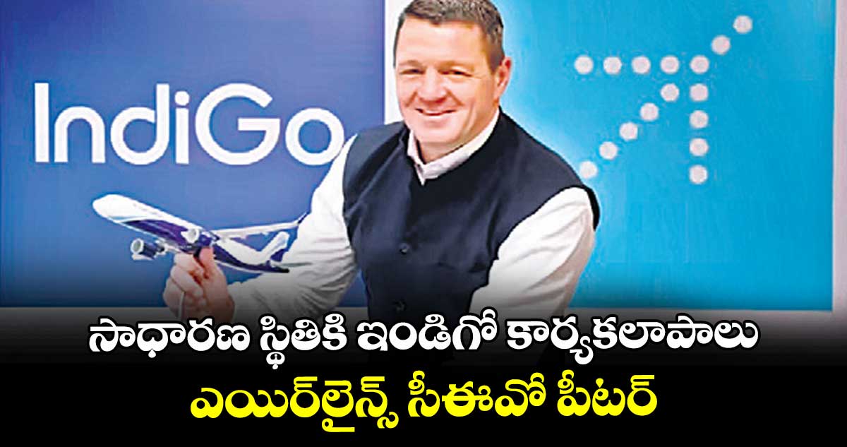 సాధారణ స్థితికి ఇండిగో కార్యకలాపాలు: ఎయిర్‌‌‌‌లైన్స్  సీఈవో పీటర్