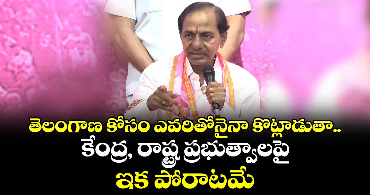 తెలంగాణ కోసం ఎవరితోనైనా కొట్లాడుతా.. కేంద్ర, రాష్ట్ర ప్రభుత్వాలపై ఇక పోరాటమే: కేసీఆర్