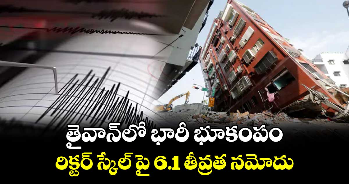 తైవాన్ లో భారీ భూకంపం.. రిక్టర్ స్కేల్ పై 6.1 తీవ్రత నమోదు