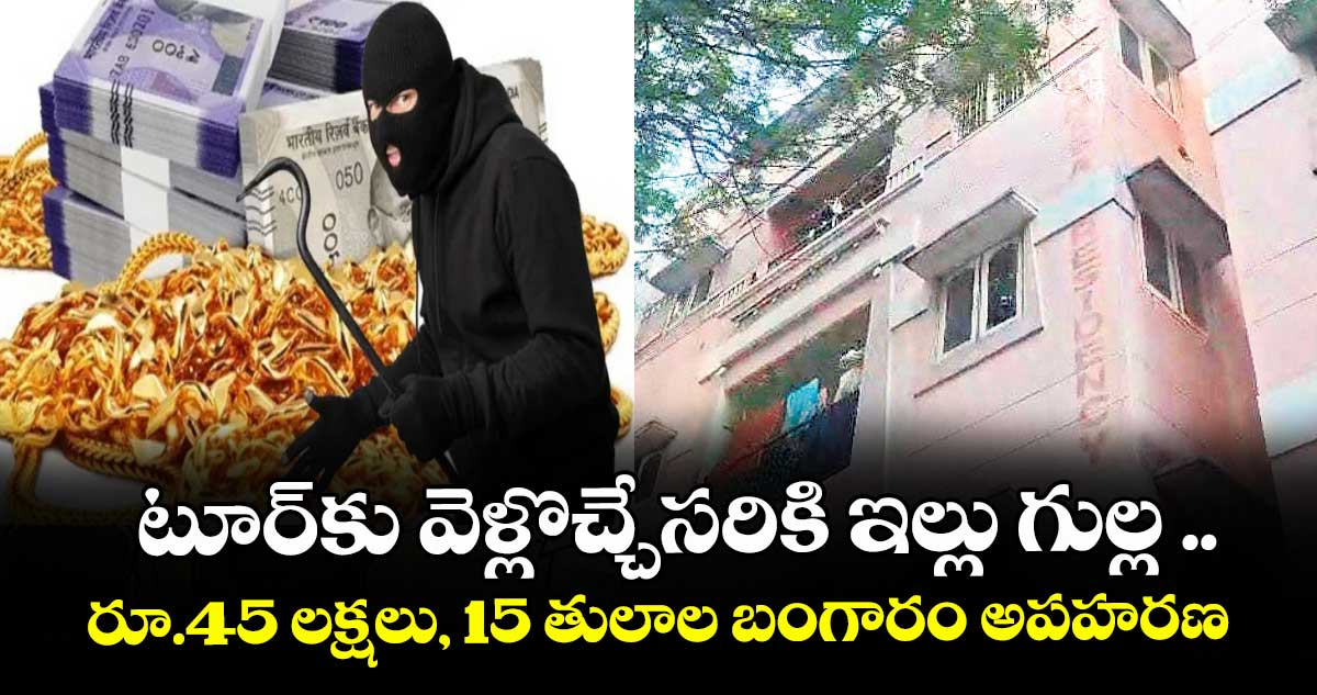 టూర్కు వెళ్లొచ్చేసరికి ఇల్లు గుల్ల ..రూ.45 లక్షలు, 15 తులాల బంగారం అపహరణ
