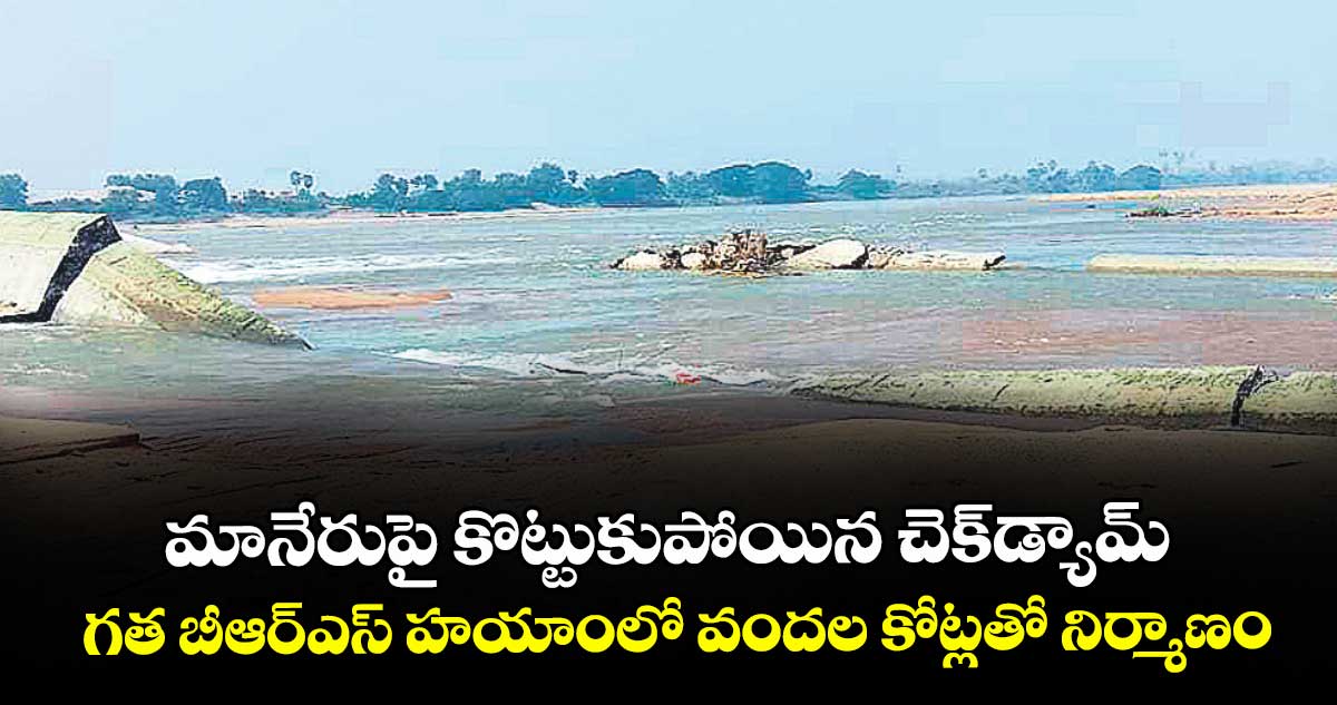 మానేరుపై కొట్టుకుపోయిన చెక్ డ్యామ్..గత బీఆర్ఎస్ హయాంలో వందల కోట్లతో నిర్మాణం