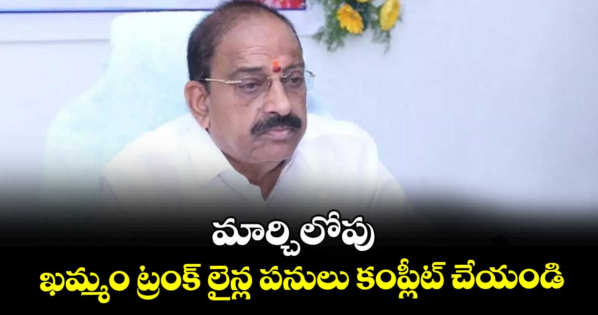 మార్చిలోపు ఖమ్మం ట్రంక్ లైన్ల పనులు కంప్లీట్ చేయండి : మంత్రి తుమ్మల నాగేశ్వరరావు  