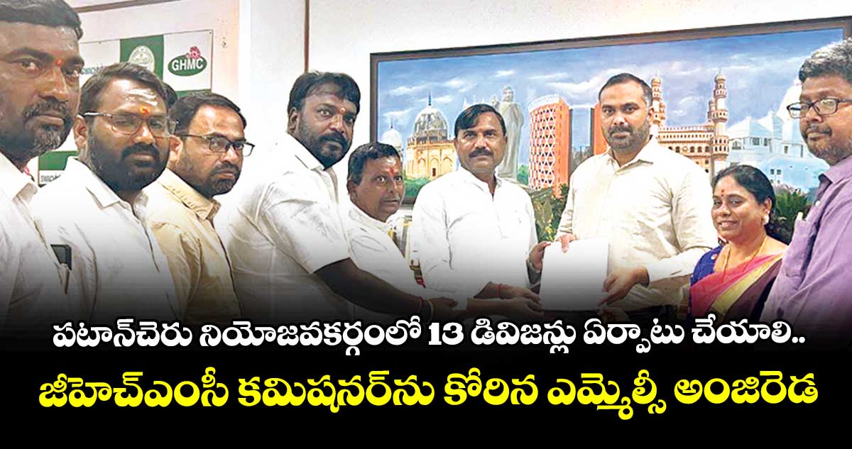 పటాన్చెరు నియోజవకర్గంలో 13 డివిజన్లు ఏర్పాటు చేయాలి..జీహెచ్ఎంసీ కమిషనర్ను కోరిన ఎమ్మెల్సీ అంజిరెడ్డి