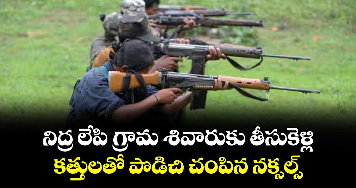 నిద్ర లేపి గ్రామ శివారుకు తీసుకెళ్లి.. కత్తులతో పొడిచి చంపిన నక్సల్స్