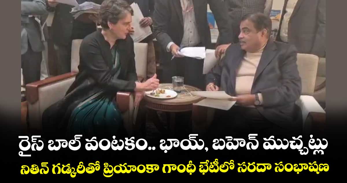 రైస్‌‌‌‌ బాల్‌‌‌‌ వంటకం.. భాయ్‌‌‌‌, బహెన్‌‌‌‌ ముచ్చట్లు..నితిన్‌‌‌‌ గడ్కరీతో ప్రియాంకా గాంధీ భేటీలో సరదా సంభాషణ