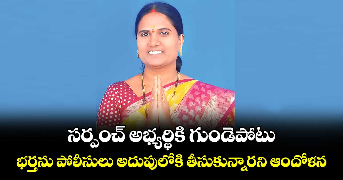 సర్పంచ్ అభ్యర్థికి గుండెపోటు.. భర్తను పోలీసులు అదుపులోకి తీసుకున్నారని ఆందోళన