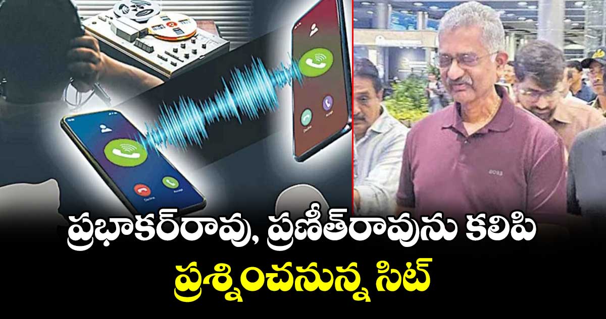 ప్రభాకర్రావు, ప్రణీత్రావును కలిపి ప్రశ్నించనున్న సిట్