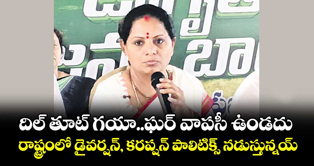 దిల్ తూట్‌‌ గయా..ఘర్ వాపసీ ఉండదు..రాష్ట్రంలో డైవర్షన్, కరప్షన్ పాలిటిక్స్ నడుస్తున్నయ్: కవిత