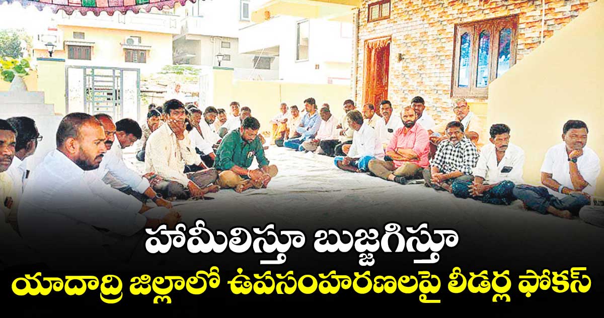 హామీలిస్తూ బుజ్జగిస్తూ... యాదాద్రి జిల్లాలో ఉపసంహరణలపై లీడర్ల ఫోకస్