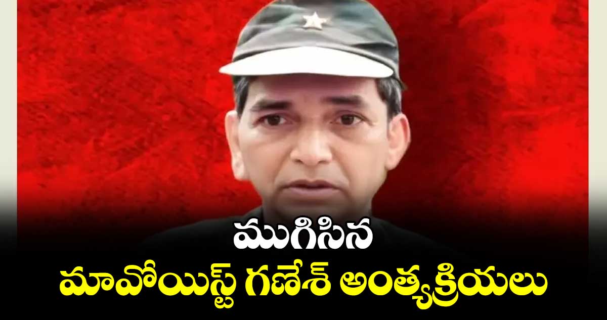 ముగిసిన మావోయిస్ట్‌‌‌‌ గణేశ్‌‌‌‌ అంత్యక్రియలు