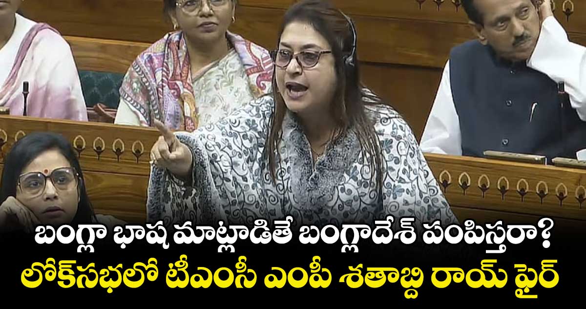 బంగ్లా భాష మాట్లాడితే బంగ్లాదేశ్‌‌‌‌‌‌‌‌ పంపిస్తరా? లోక్⁭సభలో టీఎంసీ ఎంపీ శతాబ్ది రాయ్ ఫైర్ 
