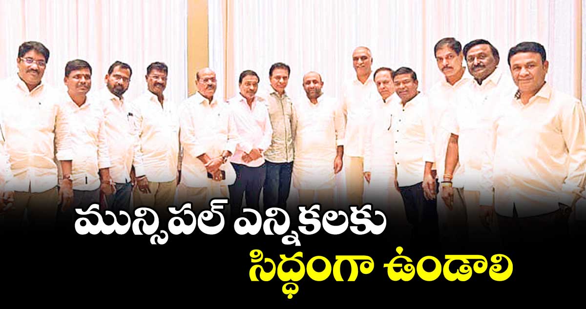 మున్సిపల్ ఎన్నికలకు సిద్ధంగా ఉండాలి : కేటీఆర్