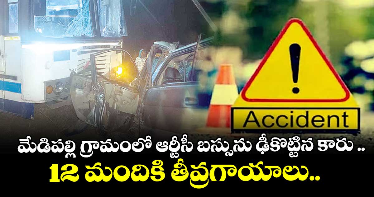 మేడిపల్లి గ్రామంలో ఆర్టీసీ బస్సును ఢీకొట్టిన కారు ..12 మందికి తీవ్రగాయాలు..