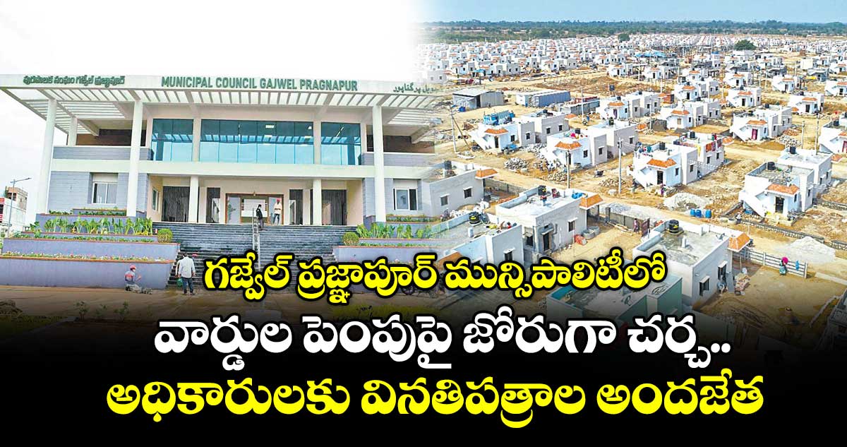 గజ్వేల్ ప్రజ్ఞాపూర్ మున్సిపాలిటీలో వార్డుల పెంపుపై జోరుగా చర్చ..అధికారులకు వినతిపత్రాల అందజేత