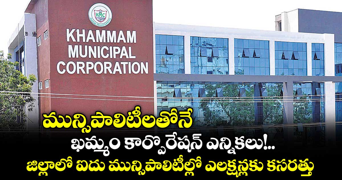మున్సిపాలిటీలతోనే   ఖమ్మం కార్పొరేషన్ ఎన్నికలు!.. జిల్లాలో ఐదు మున్సిపాలిటీల్లో ఎలక్షన్లకు కసరత్తు