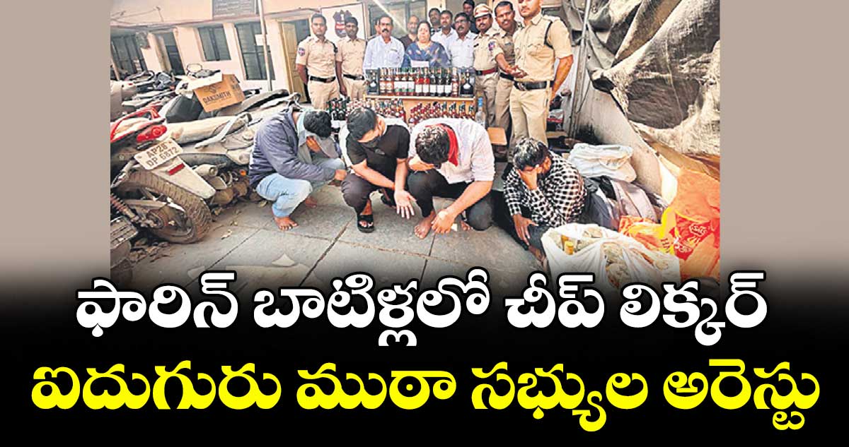 ఫారిన్ బాటిళ్లలో చీప్ లిక్కర్..ఐదుగురు ముఠా సభ్యుల అరెస్టు