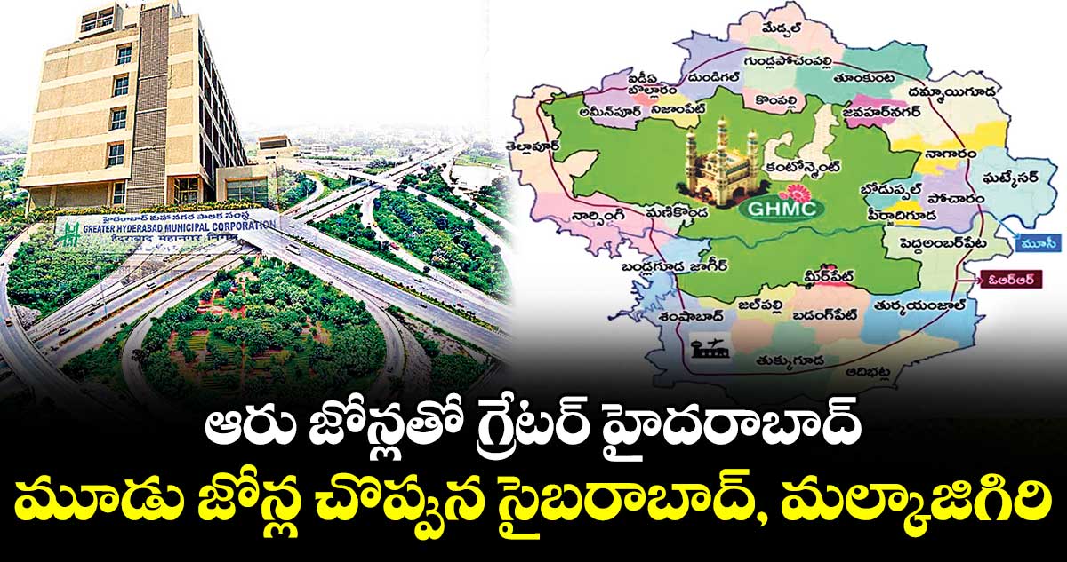ఆరు జోన్లతో గ్రేటర్ హైదరాబాద్... మూడు జోన్ల చొప్పున సైబరాబాద్, మల్కాజిగిరి 