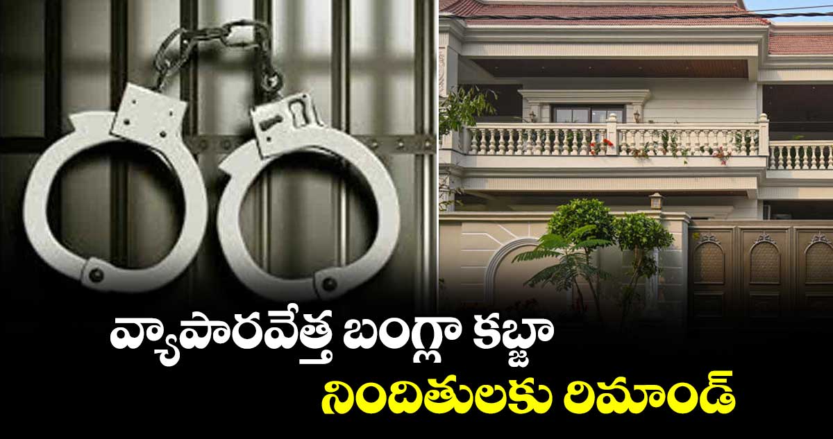 వ్యాపారవేత్త బంగ్లా కబ్జా.. నిందితులకు రిమాండ్