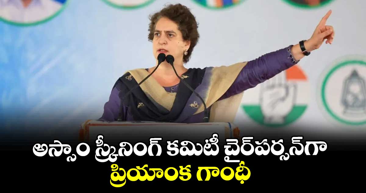 అస్సాం స్క్రీనింగ్‌‌ కమిటీ చైర్పర్సన్గా ప్రియాంక గాంధీ