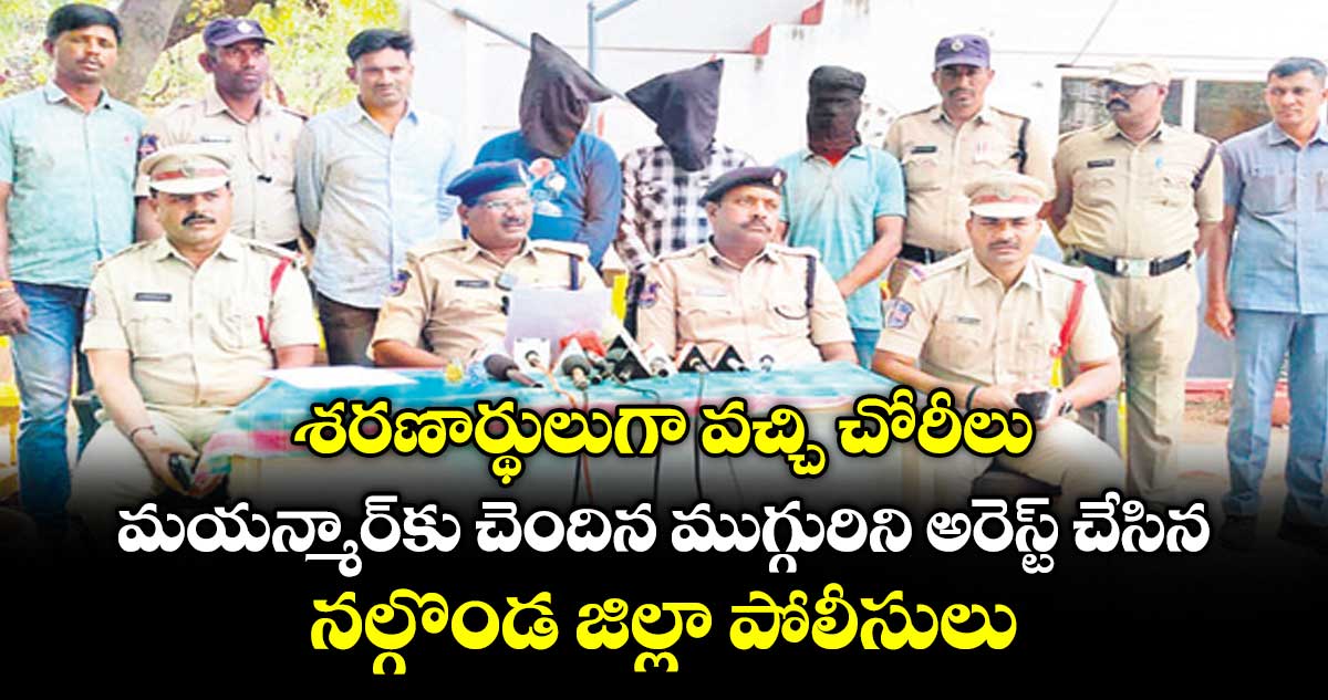 శరణార్థులుగా వచ్చి చోరీలు..మయన్మార్ కు చెందిన ముగ్గురిని అరెస్ట్ చేసిన నల్గొండ జిల్లా పోలీసులు