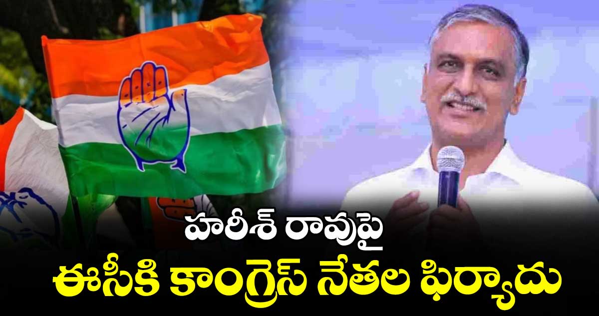 హరీశ్ రావు పై ఈసీకి కాంగ్రెస్ నేతల ఫిర్యాదు