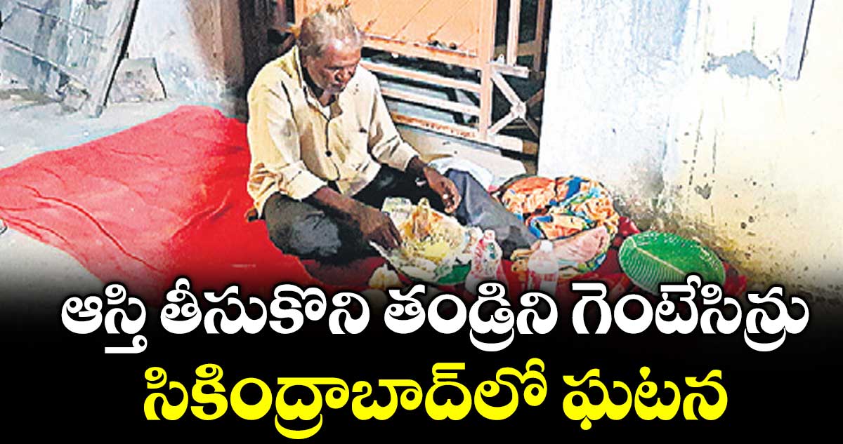 ఆస్తి తీసుకొని తండ్రిని గెంటేసిన్రు..సికింద్రాబాద్‌‌లో ఘటన