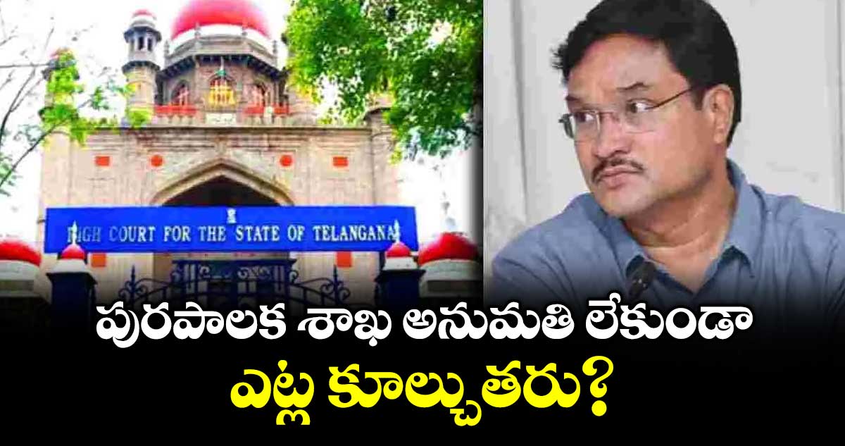 పురపాలక శాఖ అనుమతి లేకుండా ఎట్ల కూల్చుతరు? : హైకోర్టు