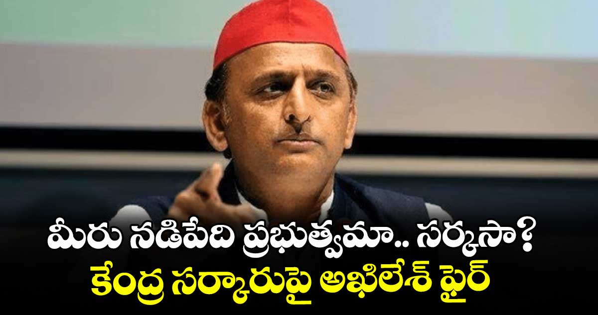 మీరు నడిపేది ప్రభుత్వమా.. సర్కసా?.. కేంద్ర సర్కారుపై అఖిలేశ్ ఫైర్