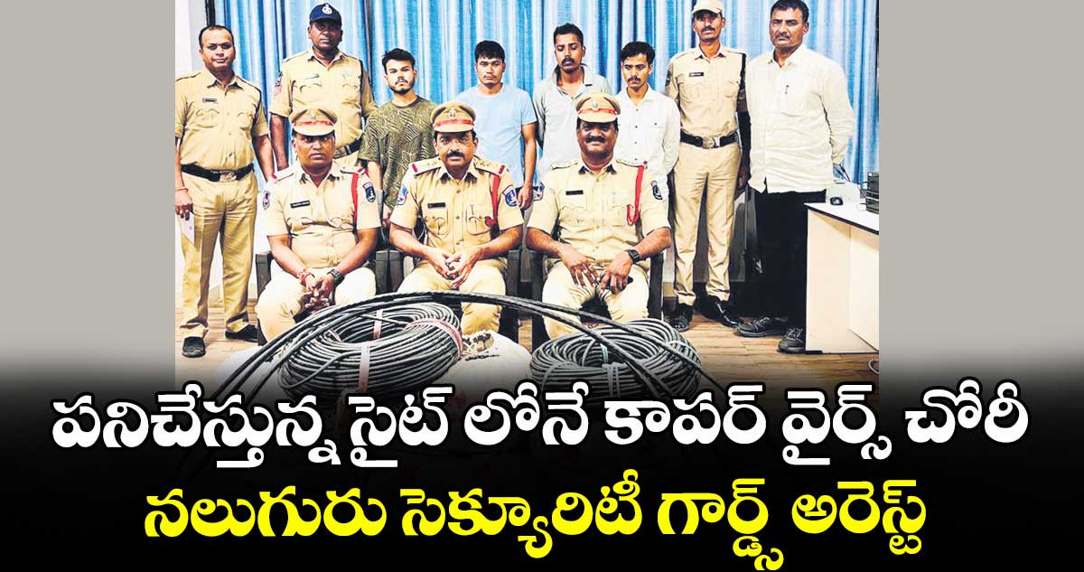 పనిచేస్తున్న సైట్ లోనే కాపర్ వైర్స్ చోరీ..నలుగురు సెక్యూరిటీ గార్డ్స్ అరెస్ట్